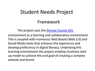 Student Needs Project
Framework
The project uses the Simcoe County D2L
environment as a learning and collaborative environment.
This is coupled with numerous Web Based (Web 2.0) and
Social Media tools that enhance the experience and
develop proficiency in digital literacy. Underlying this
learning environment the project employs business start
up model to achieve the end goal of creating a complex
website and brand.
 