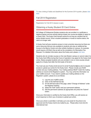 To view a listing of dates and deadlines for the Summer 2014 quarter, please click 
here 
Fall 2014 Registration 
Registration for Fall 2014 classes is open. 
Obtaining a Husky Student ID Card Online 
All College of Professional Studies students who are enrolled in a certificate or 
degree program and are actively taking at least one course are eligible to apply for 
a Husky Card. The Husky Card remains active for as long as a student has an 
active student record. Once a student graduates or moves to inactive status, the 
card is no longer valid. 
A Husky Card will give students access to most university resources but there are 
some resources that are only available to students who pay an additional fee. 
Access to the Marino Center and other athletic facilities on campus, for example, 
would require a $10/term fee as well as the completion of a Recreation Fee 
Request. For detailed information about the Husky card, please click here 
Students who do not take courses on the main Boston campus or cannot make it to 
the Husky Card Office during their hours of operation may apply for the Husky Card 
online. Newly accepted students who are enrolled in one or more courses should 
apply for a Husky Card after the third week of the term. 
You must use your Husky email account to email HuskyCard@neu.edu to request 
access to upload your photo for the Husky Card. Please include your NUID 
number and your mailing address. Your mailing address MUST match the mailing 
address on record at the Registrar’s system. You may verify this information via 
your myNEU account. If you need to update your mailing address on the 
Registrar’s system, please do so as follows: 
1) Log into your myNEU portal. 
2) Click on the Self-Service tab. 
3) On the left-hand side of the page, select “Change of Address” under 
the Registrar heading. 
4) Select the “Edit” button next your permanent address. 
5) Edit the permanent address as appropriate and press the “Submit” 
button. 
Once your information is verified by the Husky Card Office, you will receive an 
email response to inform you of access to upload your photo. 
Once your photo is submitted, it will take up to one week for the photo to be 
approved and the Husky Card to be mailed to you. Please allow more time for 
international mail. 
 
