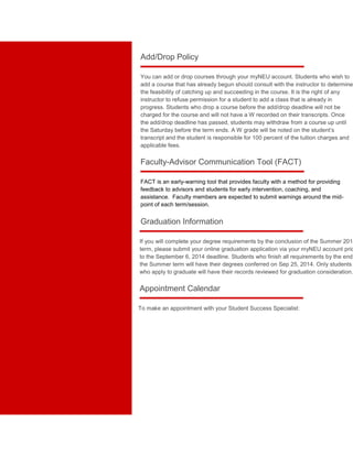 Add/Drop Policy 
You can add or drop courses through your myNEU account. Students who wish to 
add a course that has already begun should consult with the instructor to determine 
the feasibility of catching up and succeeding in the course. It is the right of any 
instructor to refuse permission for a student to add a class that is already in 
progress. Students who drop a course before the add/drop deadline will not be 
charged for the course and will not have a W recorded on their transcripts. Once 
the add/drop deadline has passed, students may withdraw from a course up until 
the Saturday before the term ends. A W grade will be noted on the student’s 
transcript and the student is responsible for 100 percent of the tuition charges and 
applicable fees. 
Faculty-Advisor Communication Tool (FACT) 
FACT is an early-warning tool that provides faculty with a method for providing 
feedback to advisors and students for early intervention, coaching, and 
assistance. Faculty members are expected to submit warnings around the mid-point 
of each term/session. 
Graduation Information 
If you will complete your degree requirements by the conclusion of the Summer 2014 
term, please submit your online graduation application via your myNEU account prior 
to the September 6, 2014 deadline. Students who finish all requirements by the end the Summer term will have their degrees conferred on Sep 25, 2014. Only students 
who apply to graduate will have their records reviewed for graduation consideration. 
Appointment Calendar 
To make an appointment with your Student Success Specialist: 
 