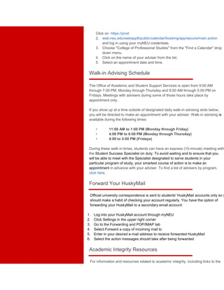 Click on https://prod 
2. web.neu.edu/webapp6/public/calendar/booking/app/secure/main.action 
and log in using your myNEU credentials. 
3. Choose "College of Professional Studies" from the "Find a Calendar" drop 
down menu. 
4. Click on the name of your adviser from the list. 
5. Select an appointment date and time. 
Walk-in Advising Schedule 
The Office of Academic and Student Support Services is open from 9:00 AM 
through 7:00 PM, Monday through Thursday and 9:00 AM through 5:00 PM on 
Fridays. Meetings with advisers during some of those hours take place by 
appointment only. 
If you show up at a time outside of designated daily walk-in advising slots below, 
you will be directed to make an appointment with your adviser. Walk-in advising is 
available during the following times: 
• 11:00 AM to 1:00 PM (Monday through Friday) 
• 4:00 PM to 6:00 PM (Monday through Thursday) 
• 4:00 to 5:00 PM (Fridays) 
During these walk-in times, students can have an express (15-minute) meeting with 
the Student Success Specialist on duty. To avoid waiting and to ensure that you 
will be able to meet with the Specialist designated to serve students in your 
particular program of study, your smartest course of action is to make an 
appointment in advance with your adviser. To find a list of advisers by program, 
click here. 
Forward Your HuskyMail 
Official university correspondence is sent to students' HuskyMail accounts only so you 
should make a habit of checking your account regularly. You have the option of 
forwarding your HuskyMail to a secondary email account: 
1. Log into your HuskyMail account through myNEU 
2. Click Settings in the upper right corner 
3. Go to the Forwarding and POP/IMAP tab 
4. Select Forward a copy of incoming mail to 
5. Enter in your desired e-mail address to receive forwarded HuskyMail 
6. Select the action messages should take after being forwarded 
Academic Integrity Resources 
For information and resources related to academic integrity, including links to the 
 