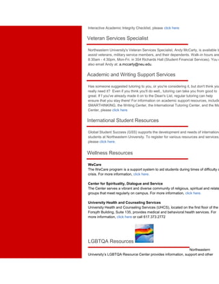 Interactive Academic Integrity Checklist, please click here 
Veteran Services Specialist 
Northeastern University's Veteran Services Specialist, Andy McCarty, is available to 
assist veterans, military service members, and their dependents. Walk-in hours are 
8:30am - 4:30pm, Mon-Fri. in 354 Richards Hall (Student Financial Services). You can 
also email Andy at: a.mccarty@neu.edu. 
Academic and Writing Support Services 
Has someone suggested tutoring to you, or you're considering it, but don't think you 
really need it? Even if you think you'll do well,, tutoring can take you from good to 
great. If f you've already made it on to the Dean's List, regular tutoring can help 
ensure that you stay there! For information on academic support resources, including 
SMARTHINKING, the Writing Center, the International Tutoring Center, and the Math 
Center, please click here 
International Student Resources 
Global Student Success (GSS) supports the development and needs of international 
students at Northeastern University. To register for various resources and services, 
please click here. 
Wellness Resources 
WeCare 
The WeCare program is a support system to aid students during times of difficulty or 
crisis. For more information, click here. 
Center for Spirituality, Dialogue and Service 
The Center serves a vibrant and diverse community of religious, spiritual and related 
groups that meet regularly on campus. For more information, click here. 
University Health and Counseling Services 
University Health and Counseling Services (UHCS), located on the first floor of the 
Forsyth Building, Suite 135, provides medical and behavioral health services. For 
more information, click here or call 617.373.2772 
LGBTQA Resources 
Northeastern 
University’s LGBTQA Resource Center provides information, support and other 
 