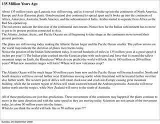 135 Million Years Ago

About 135 million years ago Laurasia was still moving, and as it moved it broke up into the continents of North America,
Europe and Asia (Eurasian plate). Gondwanaland also continued to spread apart and it broke up into the continents of
Africa, Antarctica, Australia, South America, and the subcontinent of India. Arabia started to separate from Africa as the
Red Sea opened up.
The red arrows indicate the direction of the continental movements. Notice how far the Indian subcontinent has to move
to get to its present position connected to Asia.
The Atlantic, Indian, Arctic, and Paciﬁc Oceans are all beginning to take shape as the continents move toward their
present positions.
The plates are still moving today making the Atlantic Ocean larger and the Paciﬁc Ocean smaller. The yellow arrows on
the world map indicate the direction of plates movements today.
Notice the position of the Indian Subcontinent today. It moved hundreds of miles in 135 million years at a great speed (4
inches per year!!!) The Indian plate crashed into the Eurasian plate with such speed and force that it created the tallest
mountain range on Earth, the Himalayas! What do you predict the world will look like in 100 million or 200 million
years? What new mountain ranges will form? Where will new volcanoes erupt?

The Atlantic Ocean will be much larger 50 million years from now and the Paciﬁc Ocean will be much smaller. North and
South America will have moved farther west (California moving north) while Greenland will be located farther west but
also farther north. The western part of Africa will rotate clockwise and crash into Europe causing great mountain
building, while the far eastern region of Africa will rotate eastward toward the Arabian peninsula. Australia will move
farther north into the tropics, while New Zealand will move to the south of Australia.

All of these predictions are just that, predictions. These movements of the continents may happen if the plates continue to
move in the same direction and with the same speed as they are moving today. Scientists are not certain of the movement
today, let alone 50 million years into the future.
What do you think the world will look like in 50 million years???



Sunday, 20 September 2009
 