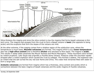 Silica thickens the magma and since the silica content is low the magma that forms basalt volcanoes is thin
and runny. The magma that escapes from the crust to form a Basalt volcano is basic (the opposite to being
acidic) and the eruptions that form the slopes of the volcano are mild.

At the other extreme, if the magma comes from a shallow region of the subduction zone, where the
temperature is much lower, Rhyolite volcanoes are formed. This magma which is at a lower temperature
also has a high silica content and is therefore thicker and reluctant to flow easily. The magma is acidic.
This results in steep sided volcanoes like Mount Tauhara and Mount Maunganui. These mountains were formed
by violent eruptions. Lake Taupo was originally a rhyolite dome volcano. Pressure under the mountain rapidly
dropped after a violent explosion which caused the crust to collapse. This formed a caldera. The explosion was
so violent that the ash turned the sky red over Rome and China. The crater that remained filled with water to
form a large lake.

Andesite volcanoes are formed from magma which has a thickness, silica content and acidity which is
somewhere between the basic magma of basalt volcanoes and the acidic magma of rhyolite volcanoes.

Sunday, 20 September 2009
 