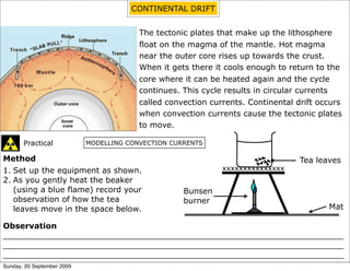 CONTINENTAL DRIFT


                                         The tectonic plates that make up the lithosphere
                                         float on the magma of the mantle. Hot magma
                                         near the outer core rises up towards the crust.
                                         When it gets there it cools enough to return to the
                                         core where it can be heated again and the cycle
                                         continues. This cycle results in circular currents
                                         called convection currents. Continental drift occurs
                                         when convection currents cause the tectonic plates
                                         to move.

       Practical            MODELLING CONVECTION CURRENTS

Method                                                                            Tea leaves
1. Set up the equipment as shown.                             xxxxxxxxxxxxxxx
2. As you gently heat the beaker
   (using a blue flame) record your                 Bunsen
   observation of how the tea                       burner
   leaves move in the space below.                                                       Mat

Observation
____________________________________________________________________
____________________________________________________________________
____________________________________________________________________
Sunday, 20 September 2009
 