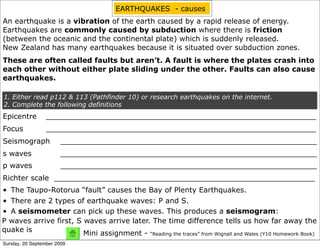 EARTHQUAKES - causes
An earthquake is a vibration of the earth caused by a rapid release of energy.
Earthquakes are commonly caused by subduction where there is friction
(between the oceanic and the continental plate) which is suddenly released.
New Zealand has many earthquakes because it is situated over subduction zones.
These are often called faults but aren’t. A fault is where the plates crash into
each other without either plate sliding under the other. Faults can also cause
earthquakes.

1. Either read p112 & 113 (Pathfinder 10) or research earthquakes on the internet.
2. Complete the following definitions
Epicentre        ___________________________________________________________
Focus            ___________________________________________________________
Seismograph            ________________________________________________________
s waves                ________________________________________________________
p waves                ________________________________________________________
Richter scale _________________________________________________________
• The Taupo-Rotorua “fault” causes the Bay of Plenty Earthquakes.
• There are 2 types of earthquake waves: P and S.
• A seismometer can pick up these waves. This produces a seismogram:
P waves arrive first, S waves arrive later. The time difference tells us how far away the
quake is                Mini assignment - “Reading the traces” from Wignall and Wales (Y10 Homework Book)
Sunday, 20 September 2009
 