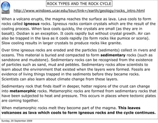 ROCK TYPES AND THE ROCK CYCLE
         http://www.windows.ucar.edu/tour/link=/earth/geology/rocks_intro.html

When a volcano erupts, the magma reaches the surface as lava. Lava cools to form
rocks called igneous rocks. Igneous rocks contain crystals which are the result of the
cooling process. When lava cools quickly, the crystals are small (as they are in
basalt). Osidian is an exception. It cools rapidly but without crystal growth. Air can
also be trapped in the lava as it cools rapidly (to form rocks like pumice or scoria).
Slow cooling results in larger crystals to produce rocks like granite.

Over time igneous rocks are eroded and the particles (sediments) collect in rivers and
oceans. This material is buried and compacted to form sedimentary rocks (such as
sandstone and mudstone). Sedimentary rocks can be recognised from the existence
of particles such as sand, mud and pebbles. Sedimentary rocks allow scientists to
learn about the environment that existed when the layers were formed. Fossils are
evidence of living things trapped in the sediments before they became rocks.
Scientists can also learn about climate change from these layers.

Sedimentary rock that finds itself in deeper, hotter regions of the crust can change
into metamorphic rocks. Metamorphic rocks are formed from sedimentary rocks that
have been subjected to heat and pressure. This occurs in places where tectonic plates
are coming together.

When metamorphic rocks melt they become part of the magma. This leaves
volcanoes as lava which cools to form igneous rocks and the cycle continues.

Sunday, 20 September 2009
 