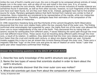 Unlike the rock of Earth's mantle and crust, the core is thought to be composed almost entirely of metal,
largely iron in the outer core, with an alloy of iron and nickel in the inner core. It is, of course,
impossible to sample the core directly. What are believed to be minute inclusions of mantle material are
sometimes found in diamonds, as well as from other sources; however, no such fragments of the Earth's
core have ever been found, nor are they ever likely to be. Instead, geologists have had to find another
source for study. Planetary geologists believe that Earth formed from material very similar to that of
meteorites. Stony meteorites are considered to be representative of the mantle, while iron meteorites
are representative of the core. Therefore, geologists base their estimates of the composition of the
Earth's core on studies of meteorites.
In 1996 researchers Xiaodong Song and Paul Richards of the Lamont-Dougherty Earth Observatory
discovered that the inner core rotates freely within the low viscosity fluid of the outer core. The finding
confirmed what seismologists had suspected for years: the highly fluid iron of the outer core allowed the
inner core to move independently of the rest of the Earth. They discovered this by noting that on
seismic records for earthquakes from different years, P waves following the same path through the inner
core had different travel times. These waves must be traveling along different paths through the inner
core, a result of its rotation. In addition, they determined that the inner core rotates about one-quarter
turn faster than the crust and mantle each century, or about one degree faster per year. Computer
models suggest this is due to two jet stream-like currents flowing through the outer core. These carry a
magnetic field that "tugs" on the inner core and gives its rate of rotation an extra "boost." Later that
same year other researchers confirmed their findings.


Answer the following questions in the BACK OF YOUR BOOK


1. Describe how early knowledge of the earth’s structure was gained.
2. Name the two types of waves that scientists studied in order to learn about the
   earth’s structure.
3. How did scientists discover that the inner outer core was molten?
4. Where did scientists get clues from about the composition of the core?
Sunday, 20 September 2009
 