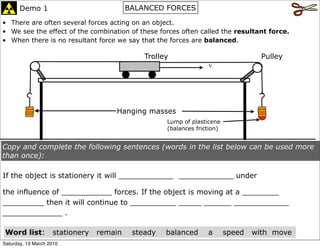 Demo 1                             BALANCED FORCES

• There are often several forces acting on an object.
• We see the effect of the combination of these forces often called the resultant force.
• When there is no resultant force we say that the forces are balanced.

                                              Trolley                               Pulley
                                                                  v




                                     Hanging masses
                                                    Lump of plasticene
                                                    (balances friction)


Copy and complete the following sentences (words in the list below can be used more
than once):

If the object is stationery it will ____________ ____________ under

the influence of ___________ forces. If the object is moving at a ________
_________ then it will continue to __________ _____ ______ ____________
_____________ .

 Word list:         stationery   remain    steady   balanced      a       speed   with move
Saturday, 13 March 2010
 