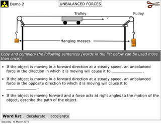 Demo 2                         UNBALANCED FORCES

                                              Trolley                   Pulley
                                                          v




                                      Hanging masses


Copy and complete the following sentences (words in the list below can be used more
than once):

• If the object is moving in a forward direction at a steady speed, an unbalanced
  force in the direction in which it is moving will cause it to _____________ .

• If the object is moving in a forward direction at a steady speed, an unbalanced
  force in the opposite direction to which it is moving will cause it to
  _____________ .

• If the object is moving forward and a force acts at right angles to the motion of the
  object, describe the path of the object.



 Word list:         decelerate   accelerate
Saturday, 13 March 2010
 