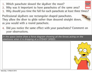 In the space below draw a force diagram showing all the forces acting on the
  plasticene when it is dropping at a STEADY SPEED.




Saturday, 13 March 2010
 