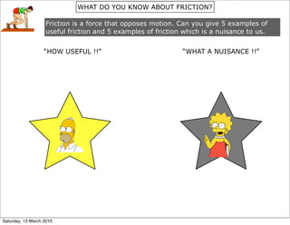WHAT DO YOU KNOW ABOUT FRICTION?

                   Friction is a force that opposes motion. Can you give 5 examples of
                   useful friction and 5 examples of friction which is a nuisance to us.


                   “HOW USEFUL !!”                           “WHAT A NUISANCE !!”




Saturday, 13 March 2010
 