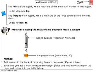 MASS AND WEIGHT

          The mass of an object, m is a measure of the amount of matter in that object.

           Units: kilogram, kg.

          The weight of an object, Fw is a measure of the force due to gravity on that
          object.

           Units: Newton, N.


               Practical: Finding the relationship between mass & weight


                                    Spring balance (reading in Newtons)




                                    Hanging masses (each mass, 50g)
    Method
1. Add masses to the hook of the spring balance one mass (50g) at a time
2. Each time you add a mass measure the weight (force due to gravity) acting on the
   mass and record it in the table below:
Saturday, 13 March 2010
 