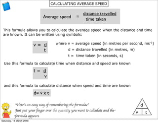 CALCULATING AVERAGE SPEED

                                                        distance travelled
                              Average speed        =
                                                         time taken

 This formula allows you to calculate the average speed when the distance and time
 are known. It can be written using symbols:

                          v= d         where v = average speed (in metres per second, ms-1)
                             t                d = distance travelled (in metres, m)
                                              t = time taken (in seconds, s)

  Use this formula to calculate time when distance and speed are known

                          t= d
                             v

  and this formula to calculate distance when speed and time are known

                          d= v x t

           “Here’s an easy way of remembering the formulae”                               d
           Just put your ﬁnger over the quantity you want to calculate and the
                                                                                      v       t
          formula appears
Saturday, 13 March 2010
 