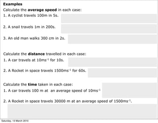 Examples
 Calculate the average speed in each case:
 1. A cyclist travels 100m in 5s.


 2. A snail travels 1m in 200s.


 3. An old man walks 300 cm in 2s.



 Calculate the distance travelled in each case:
 1. A car travels at 10ms-1 for 10s.

 2. A Rocket in space travels 1500ms-1 for 60s.


 Calculate the time taken in each case:
 1. A car travels 100 m at an average speed of 10ms-1

 2. A Rocket in space travels 30000 m at an average speed of 1500ms-1.




Saturday, 13 March 2010
 