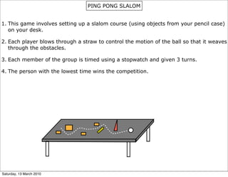PING PONG SLALOM


1. This game involves setting up a slalom course (using objects from your pencil case)
   on your desk.

2. Each player blows through a straw to control the motion of the ball so that it weaves
   through the obstacles.

3. Each member of the group is timed using a stopwatch and given 3 turns.

4. The person with the lowest time wins the competition.




Saturday, 13 March 2010
 