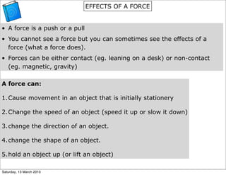 EFFECTS OF A FORCE


• A force is a push or a pull
• You cannot see a force but you can sometimes see the effects of a
  force (what a force does).
• Forces can be either contact (eg. leaning on a desk) or non-contact
  (eg. magnetic, gravity)

A force can:

1.Cause movement in an object that is initially stationery

2.Change the speed of an object (speed it up or slow it down)

3.change the direction of an object.

4.change the shape of an object.

5.hold an object up (or lift an object)

Saturday, 13 March 2010
 