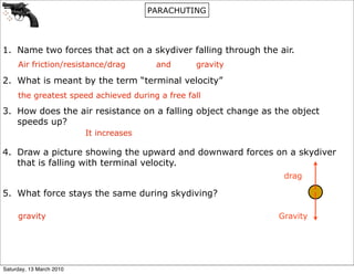 PARACHUTING




1. Name two forces that act on a skydiver falling through the air.
     Air friction/resistance/drag         and     gravity

2. What is meant by the term “terminal velocity”
     the greatest speed achieved during a free fall

3. How does the air resistance on a falling object change as the object
   speeds up?
                          It increases

4. Draw a picture showing the upward and downward forces on a skydiver
   that is falling with terminal velocity.
                                                               drag

5. What force stays the same during skydiving?

     gravity                                                  Gravity




Saturday, 13 March 2010
 