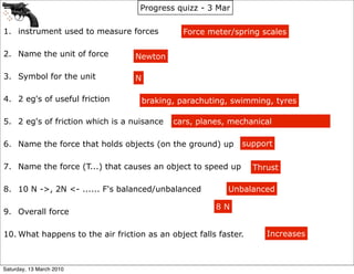 Progress quizz - 3 Mar

1. instrument used to measure forces           Force meter/spring scales

2. Name the unit of force         Newton

3. Symbol for the unit            N

4. 2 eg's of useful friction          braking, parachuting, swimming, tyres

5. 2 eg's of friction which is a nuisance    cars, planes, mechanical

6. Name the force that holds objects (on the ground) up       support

7. Name the force (T...) that causes an object to speed up        Thrust

8. 10 N ->, 2N <- ...... F's balanced/unbalanced          Unbalanced

                                                       8N
9. Overall force

10. What happens to the air friction as an object falls faster.      Increases



Saturday, 13 March 2010
 