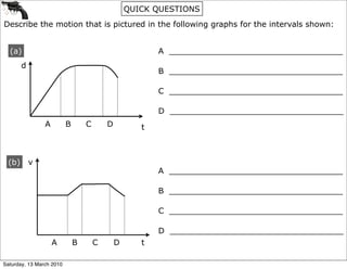 QUICK QUESTIONS
Describe the motion that is pictured in the following graphs for the intervals shown:


  (a)                                                    A ___________________________________
        d
                                                         B ___________________________________

                                                         C ___________________________________

                                                         D ___________________________________
                A         B       C       D          t



  (b)       v
                                                         A ___________________________________

                                                         B ___________________________________

                                                         C ___________________________________

                                                         D ___________________________________
                    A         B       C       D      t

Saturday, 13 March 2010
 