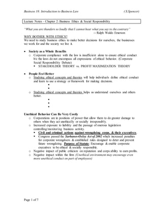 Business 18: Introduction to Business Law ( S.Spencer)
Page 1 of 7
Lecture Notes – Chapter 2: Business Ethics & Social Responsibility
“What you are thunders so loudly that I cannot hear what you say to the contrary”
-- Ralph Waldo Emerson
WHY BOTHER WITH ETHICS?
We need to study business ethics to make better decisions for ourselves, the businesses
we work for and the society we live it.
 Society as a Whole Benefits
o Corporate compliance with the law is insufficient alone to ensure ethical conduct
b/c the laws do not encompass all expressions of ethical behavior. (Corporate
Social Responsibility Debate)
 STAKEHOLDER THEORY vs. PROFIT MAXIMIZATION THEORY
 People Feel Better
o Studying ethical concepts and theories will help individuals define ethical conduct
and learn to use a strategy or framework for making decisions.


o Studying ethical concepts and theories helps us understand ourselves and others
better.



Unethical Behavior Can Be Very Costly
o Corporations are in positions of power that allow them to do greater damage to
others when they act unethically or socially irresponsibly.
o Increased exposure to liability and the passage of onerous legislation
controlling/monitoring business activity.
 Civil and criminal actions against wrongdoing corps. & their executives.
 Congress passed the Sarbanes-Oxley Act of 2002 which increased penalties
for corporate wrongdoers & established rules designed to deter and prevent
future wrongdoing. Purpose of Statute: Encourage & enable corporate
executives to be ethical & socially responsible.
o Negative impact of public criticism on reputation and corps ability to earn profits.
o Negative impact within the firm (Unethical environment may encourage even
more unethical conduct on part of employees)
 