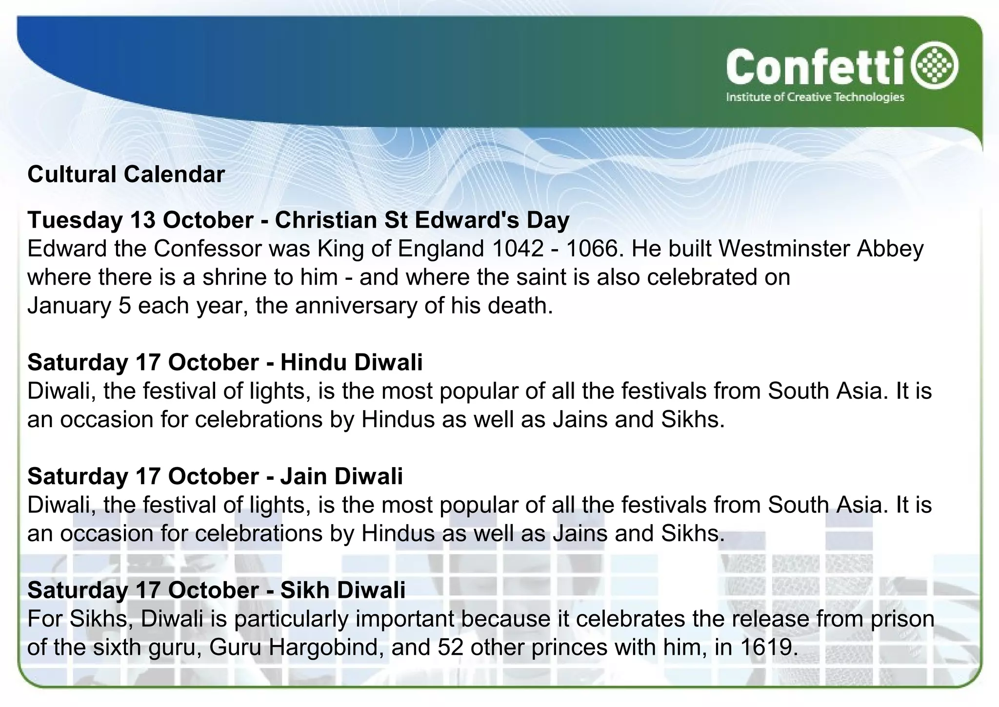 Cultural Calendar
Tuesday 13 October - Christian St Edward's Day
Edward the Confessor was King of England 1042 - 1066. He built Westminster Abbey
where there is a shrine to him - and where the saint is also celebrated on
January 5 each year, the anniversary of his death.
Saturday 17 October - Hindu Diwali
Diwali, the festival of lights, is the most popular of all the festivals from South Asia. It is
an occasion for celebrations by Hindus as well as Jains and Sikhs.
Saturday 17 October - Jain Diwali
Diwali, the festival of lights, is the most popular of all the festivals from South Asia. It is
an occasion for celebrations by Hindus as well as Jains and Sikhs.
Saturday 17 October - Sikh Diwali
For Sikhs, Diwali is particularly important because it celebrates the release from prison
of the sixth guru, Guru Hargobind, and 52 other princes with him, in 1619.
 