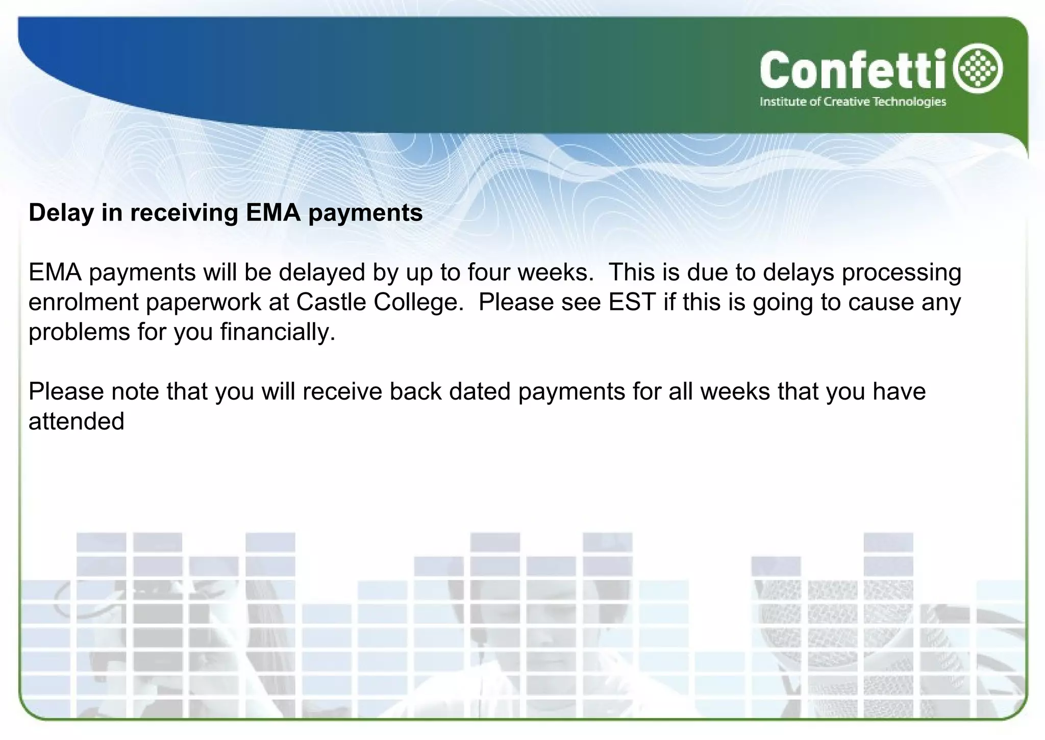 Delay in receiving EMA payments
EMA payments will be delayed by up to four weeks. This is due to delays processing
enrolment paperwork at Castle College. Please see EST if this is going to cause any
problems for you financially.
Please note that you will receive back dated payments for all weeks that you have
attended
 