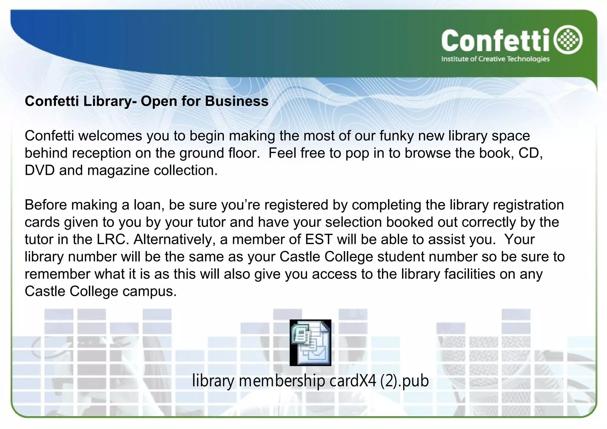  
 
Confetti Library- Open for Business
Confetti welcomes you to begin making the most of our funky new library space 
behind reception on the ground floor.  Feel free to pop in to browse the book, CD, 
DVD and magazine collection. 
 
Before making a loan, be sure you’re registered by completing the library registration 
cards given to you by your tutor and have your selection booked out correctly by the 
tutor in the LRC. Alternatively, a member of EST will be able to assist you.  Your 
library number will be the same as your Castle College student number so be sure to 
remember what it is as this will also give you access to the library facilities on any 
Castle College campus. 
library membership cardX4 (2).pub
 