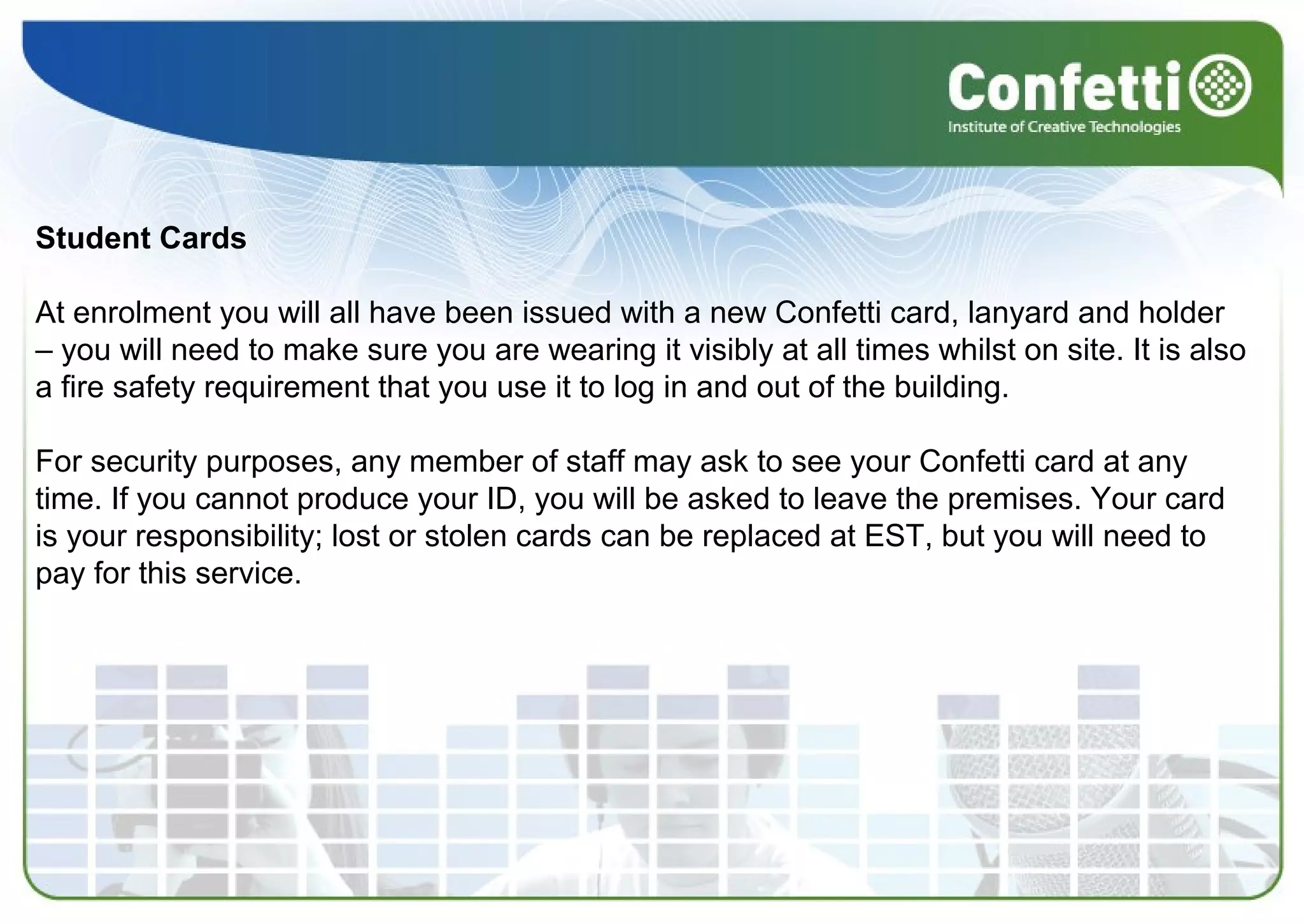Student Cards
At enrolment you will all have been issued with a new Confetti card, lanyard and holder 
– you will need to make sure you are wearing it visibly at all times whilst on site. It is also 
a fire safety requirement that you use it to log in and out of the building.
For security purposes, any member of staff may ask to see your Confetti card at any 
time. If you cannot produce your ID, you will be asked to leave the premises. Your card 
is your responsibility; lost or stolen cards can be replaced at EST, but you will need to 
pay for this service.
 
 
 