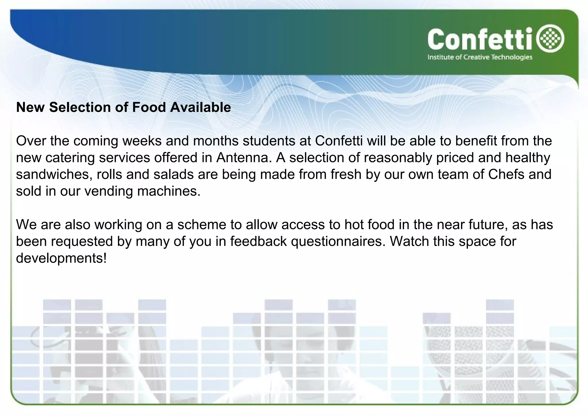 New Selection of Food Available
Over the coming weeks and months students at Confetti will be able to benefit from the
new catering services offered in Antenna. A selection of reasonably priced and healthy
sandwiches, rolls and salads are being made from fresh by our own team of Chefs and
sold in our vending machines.
We are also working on a scheme to allow access to hot food in the near future, as has
been requested by many of you in feedback questionnaires. Watch this space for
developments!
 