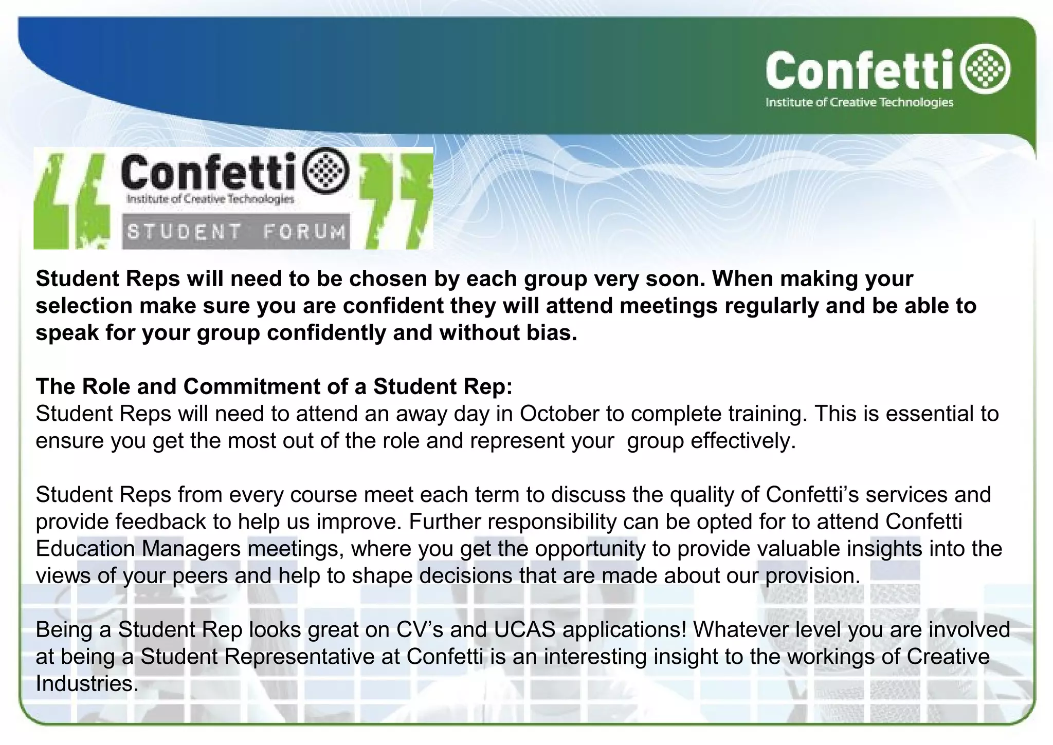 Student Reps will need to be chosen by each group very soon. When making your
selection make sure you are confident they will attend meetings regularly and be able to
speak for your group confidently and without bias.
The Role and Commitment of a Student Rep:
Student Reps will need to attend an away day in October to complete training. This is essential to
ensure you get the most out of the role and represent your group effectively.
Student Reps from every course meet each term to discuss the quality of Confetti’s services and
provide feedback to help us improve. Further responsibility can be opted for to attend Confetti
Education Managers meetings, where you get the opportunity to provide valuable insights into the
views of your peers and help to shape decisions that are made about our provision.
Being a Student Rep looks great on CV’s and UCAS applications! Whatever level you are involved
at being a Student Representative at Confetti is an interesting insight to the workings of Creative
Industries.
 