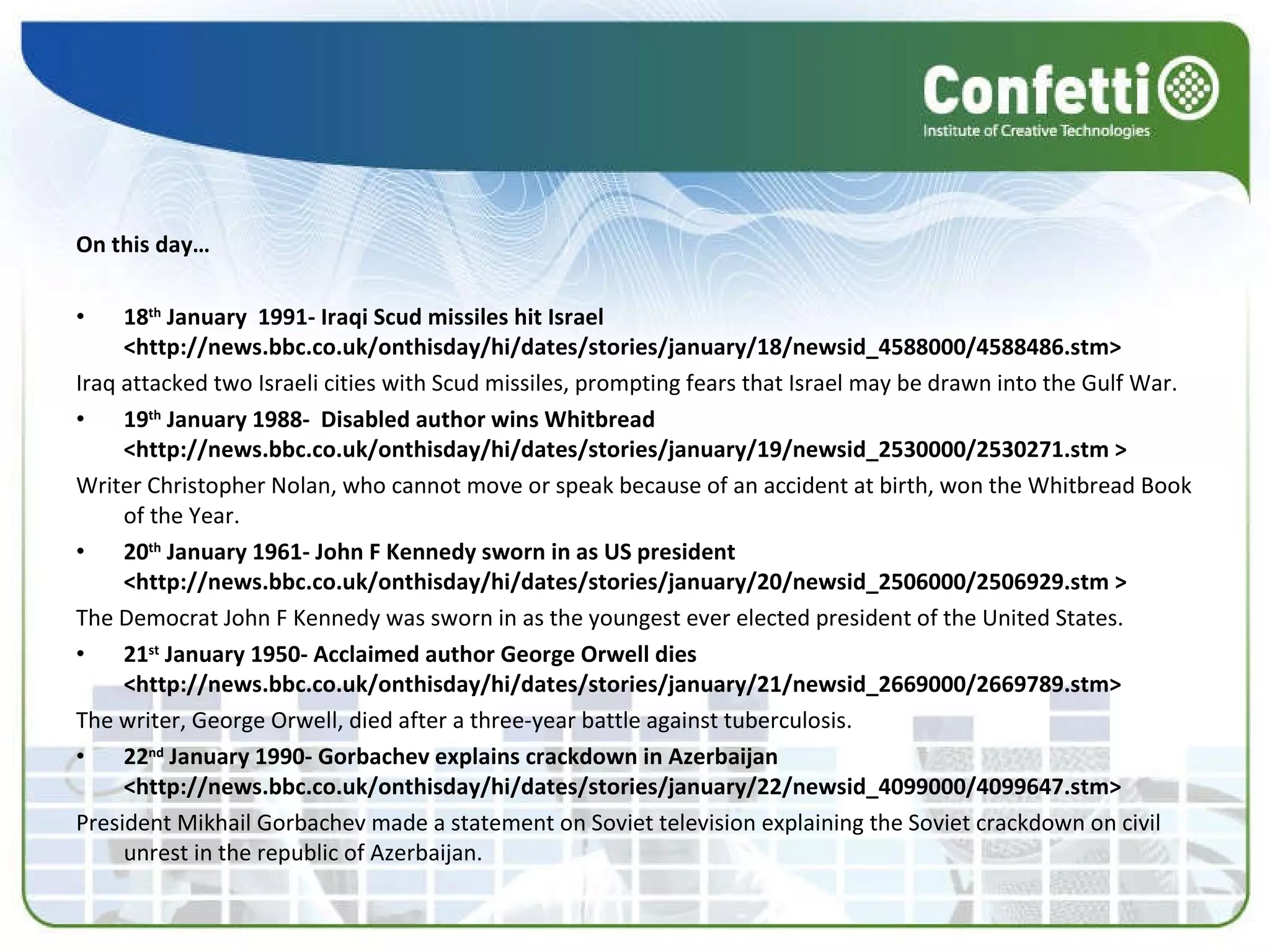 On this day… 18 th  January  1991- Iraqi Scud missiles hit Israel <http://news.bbc.co.uk/onthisday/hi/dates/stories/january/18/newsid_4588000/4588486.stm> Iraq attacked two Israeli cities with Scud missiles, prompting fears that Israel may be drawn into the Gulf War. 19 th  January 1988-  Disabled author wins Whitbread <http://news.bbc.co.uk/onthisday/hi/dates/stories/january/19/newsid_2530000/2530271.stm > Writer Christopher Nolan, who cannot move or speak because of an accident at birth, won the Whitbread Book of the Year.  20 th  January 1961- John F Kennedy sworn in as US president <http://news.bbc.co.uk/onthisday/hi/dates/stories/january/20/newsid_2506000/2506929.stm > The Democrat John F Kennedy was sworn in as the youngest ever elected president of the United States.  21 st  January 1950- Acclaimed author George Orwell dies <http://news.bbc.co.uk/onthisday/hi/dates/stories/january/21/newsid_2669000/2669789.stm> The writer, George Orwell, died after a three-year battle against tuberculosis.  22 nd  January 1990- Gorbachev explains crackdown in Azerbaijan <http://news.bbc.co.uk/onthisday/hi/dates/stories/january/22/newsid_4099000/4099647.stm> President Mikhail Gorbachev made a statement on Soviet television explaining the Soviet crackdown on civil unrest in the republic of Azerbaijan.  