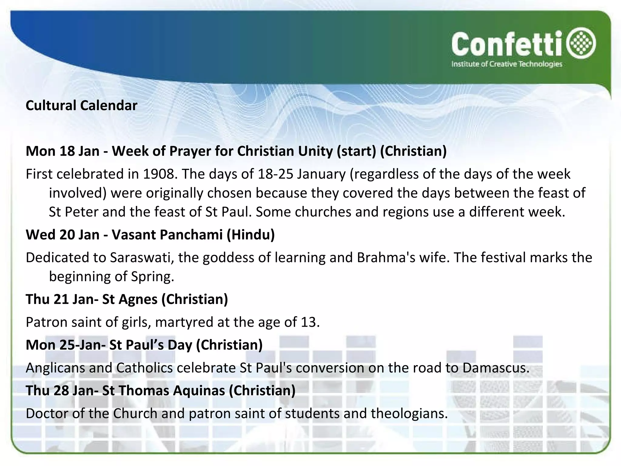 Cultural Calendar Mon 18 Jan - Week of Prayer for Christian Unity (start) (Christian) First celebrated in 1908. The days of 18-25 January (regardless of the days of the week involved) were originally chosen because they covered the days between the feast of St Peter and the feast of St Paul. Some churches and regions use a different week. Wed 20 Jan - Vasant Panchami (Hindu) Dedicated to Saraswati, the goddess of learning and Brahma's wife. The festival marks the beginning of Spring. Thu 21 Jan- St Agnes (Christian) Patron saint of girls, martyred at the age of 13. Mon 25-Jan- St Paul’s Day (Christian) Anglicans and Catholics celebrate St Paul's conversion on the road to Damascus. Thu 28 Jan- St Thomas Aquinas (Christian) Doctor of the Church and patron saint of students and theologians. 