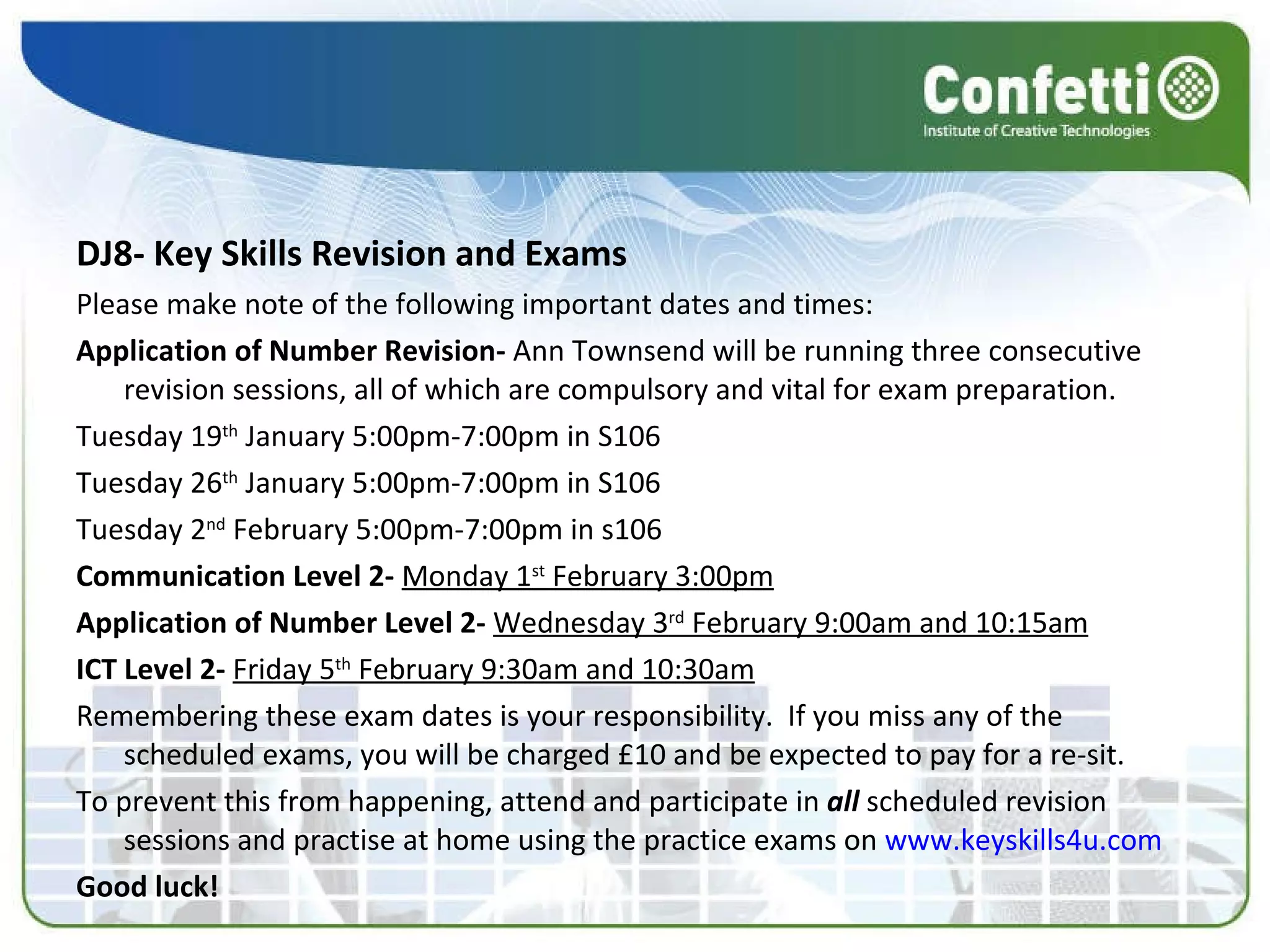 DJ8- Key Skills Revision and Exams Please make note of the following important dates and times: Application of Number Revision-  Ann Townsend will be running three consecutive revision sessions, all of which are compulsory and vital for exam preparation. Tuesday 19 th  January 5:00pm-7:00pm in S106 Tuesday 26 th  January 5:00pm-7:00pm in S106 Tuesday 2 nd  February 5:00pm-7:00pm in s106 Communication Level 2-  Monday 1 st  February 3:00pm Application of Number Level 2-  Wednesday 3 rd  February 9:00am and 10:15am ICT Level 2-  Friday 5 th  February 9:30am and 10:30am Remembering these exam dates is your responsibility.  If you miss any of the scheduled exams, you will be charged £10 and be expected to pay for a re-sit. To prevent this from happening, attend and participate in  all  scheduled revision sessions and practise at home using the practice exams on  www.keyskills4u.com   Good luck! 