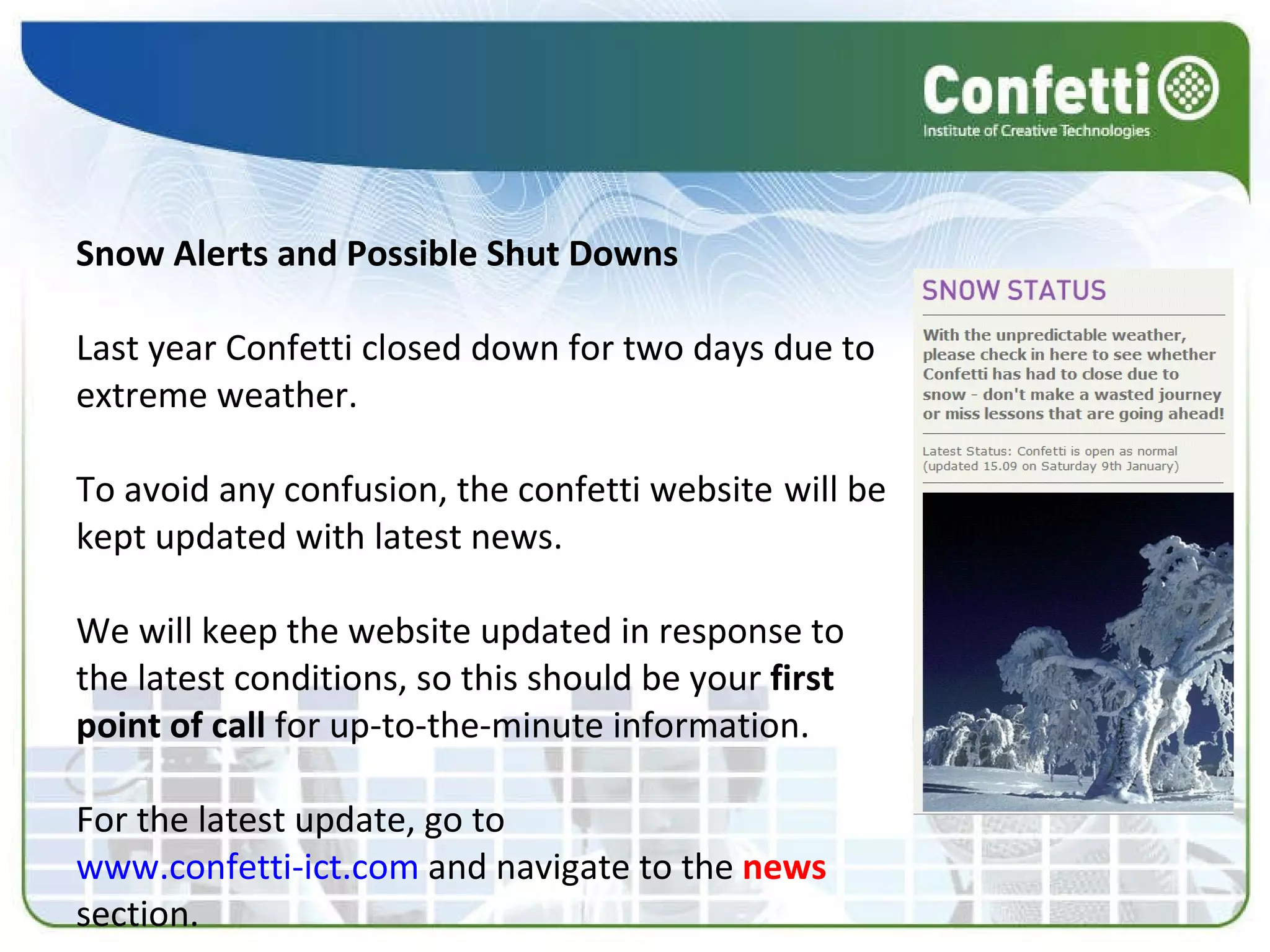 Snow Alerts and Possible Shut Downs Last year Confetti closed down for two days due to   extreme weather. To avoid any confusion, the confetti website   will be kept updated with latest news. We will keep the website updated in response to the latest conditions, so this should be your  first point of call  for up-to-the-minute information. For the latest update, go to www.confetti-ict.com  and navigate to the  news  section. 