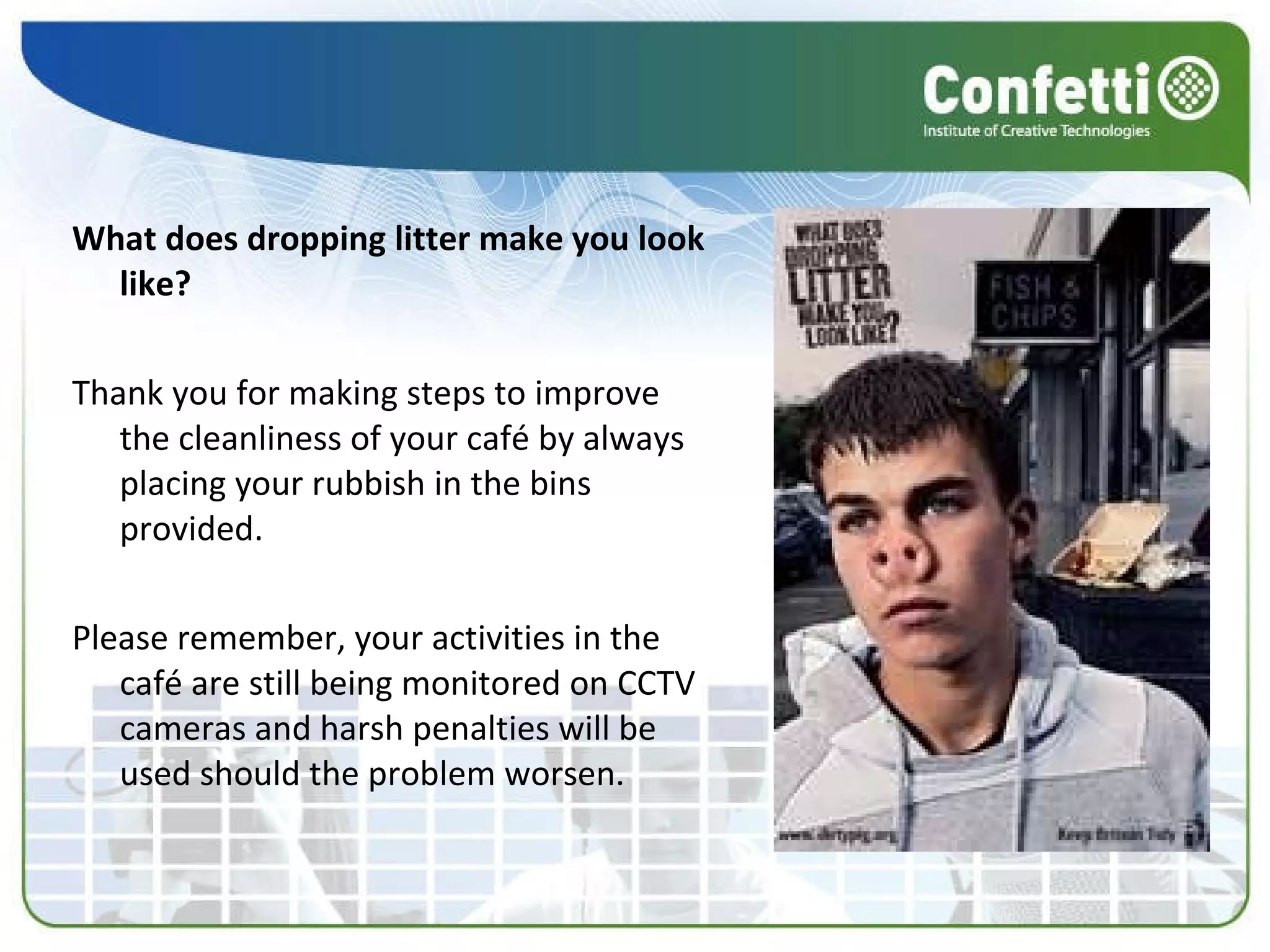 What does dropping litter make you look like? Thank you for making steps to improve the cleanliness of your café by always placing your rubbish in the bins provided. Please remember, your activities in the café are still being monitored on CCTV cameras and harsh penalties will be used should the problem worsen. 