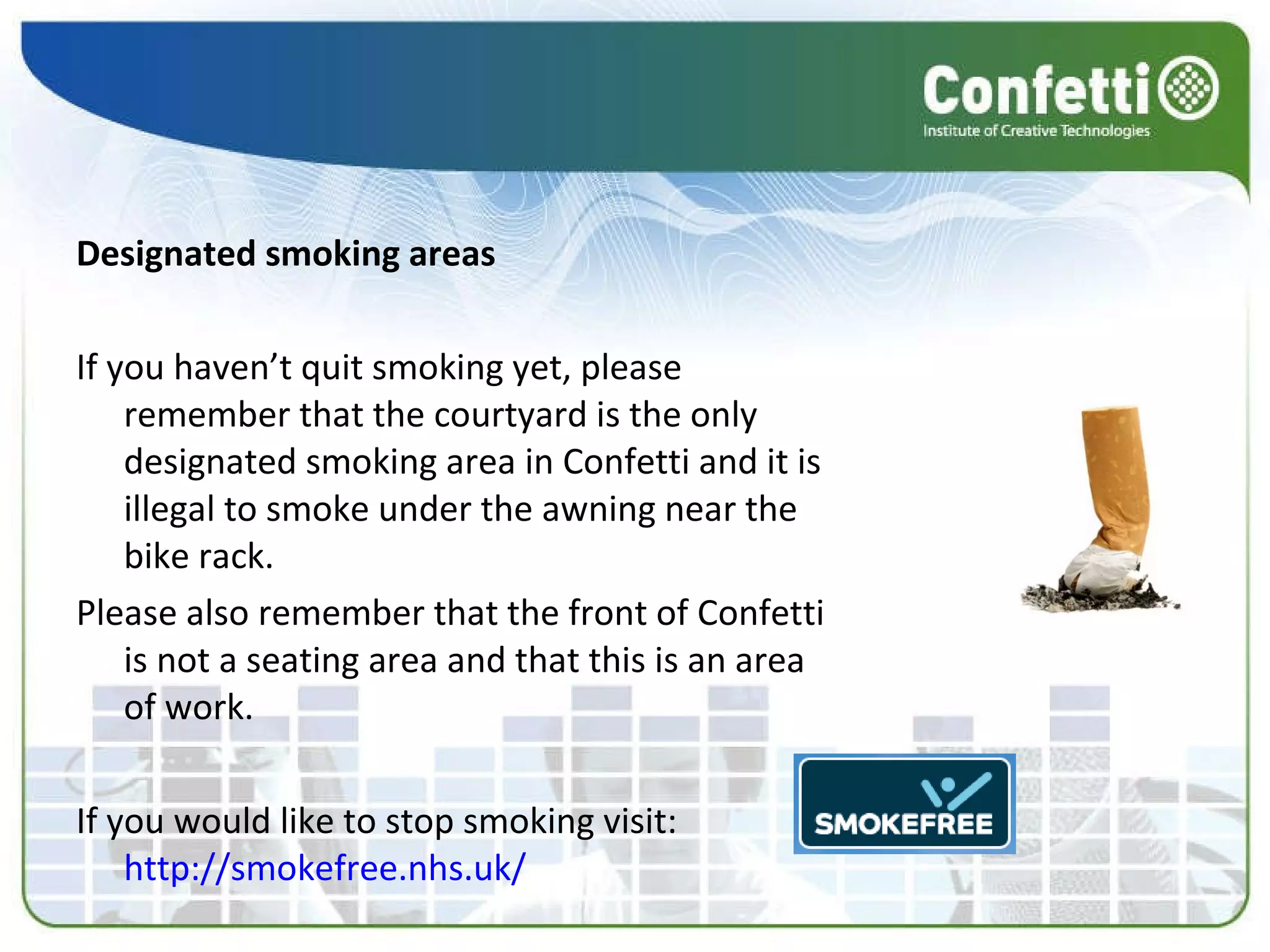 Designated smoking areas If you haven’t quit smoking yet, please remember that the courtyard is the only designated smoking area in Confetti and it is illegal to smoke under the awning near the bike rack. Please also remember that the front of Confetti is not a seating area and that this is an area of work. If you would like to stop smoking visit:  http://smokefree.nhs.uk/ 