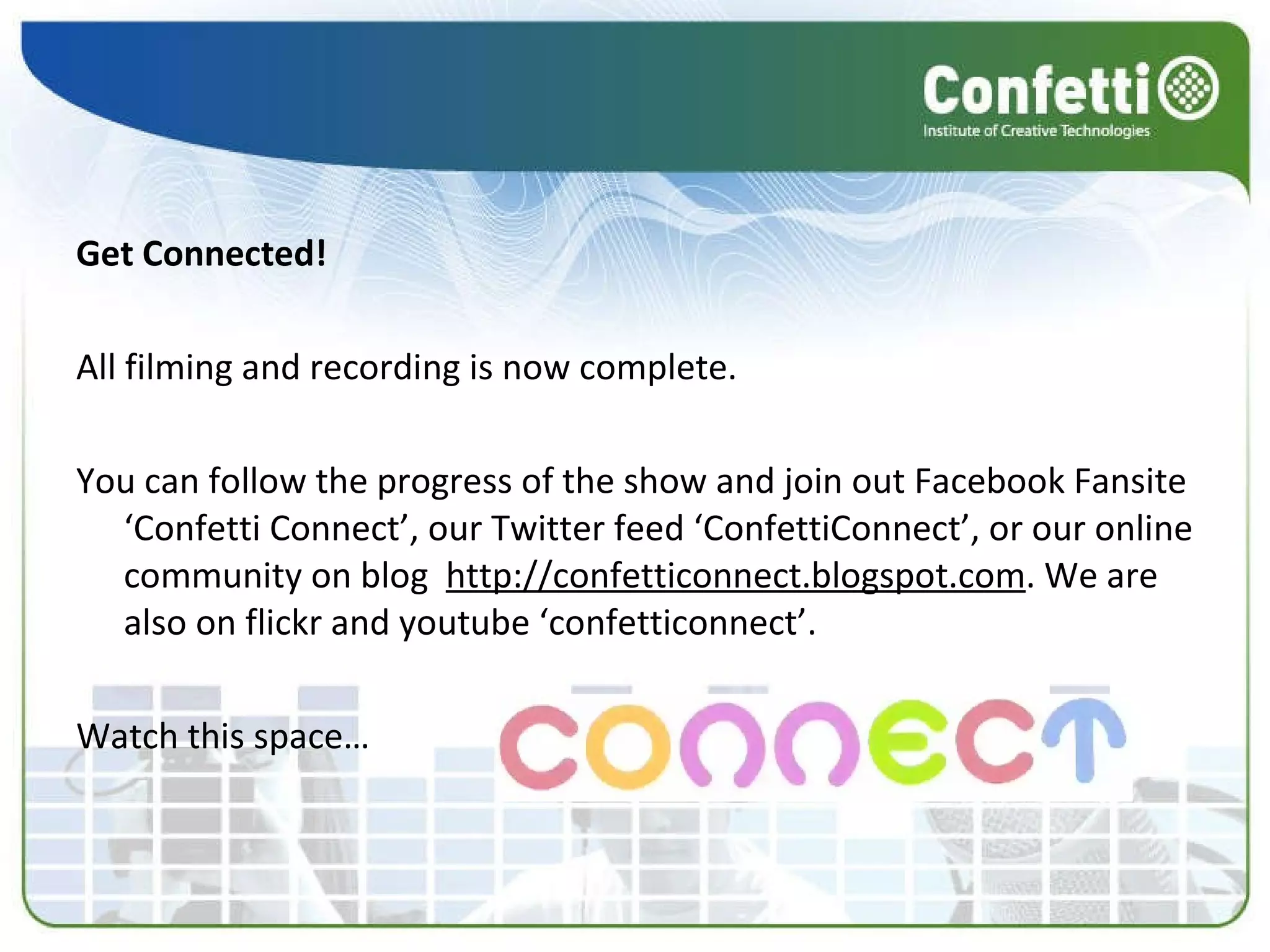 Get Connected! All filming and recording is now complete.  You can follow the progress of the show and join out Facebook Fansite ‘Confetti Connect’, our Twitter feed ‘ConfettiConnect’, or our online community on blog   http://confetticonnect.blogspot.com . We are also on flickr and youtube ‘confetticonnect’. Watch this space… 