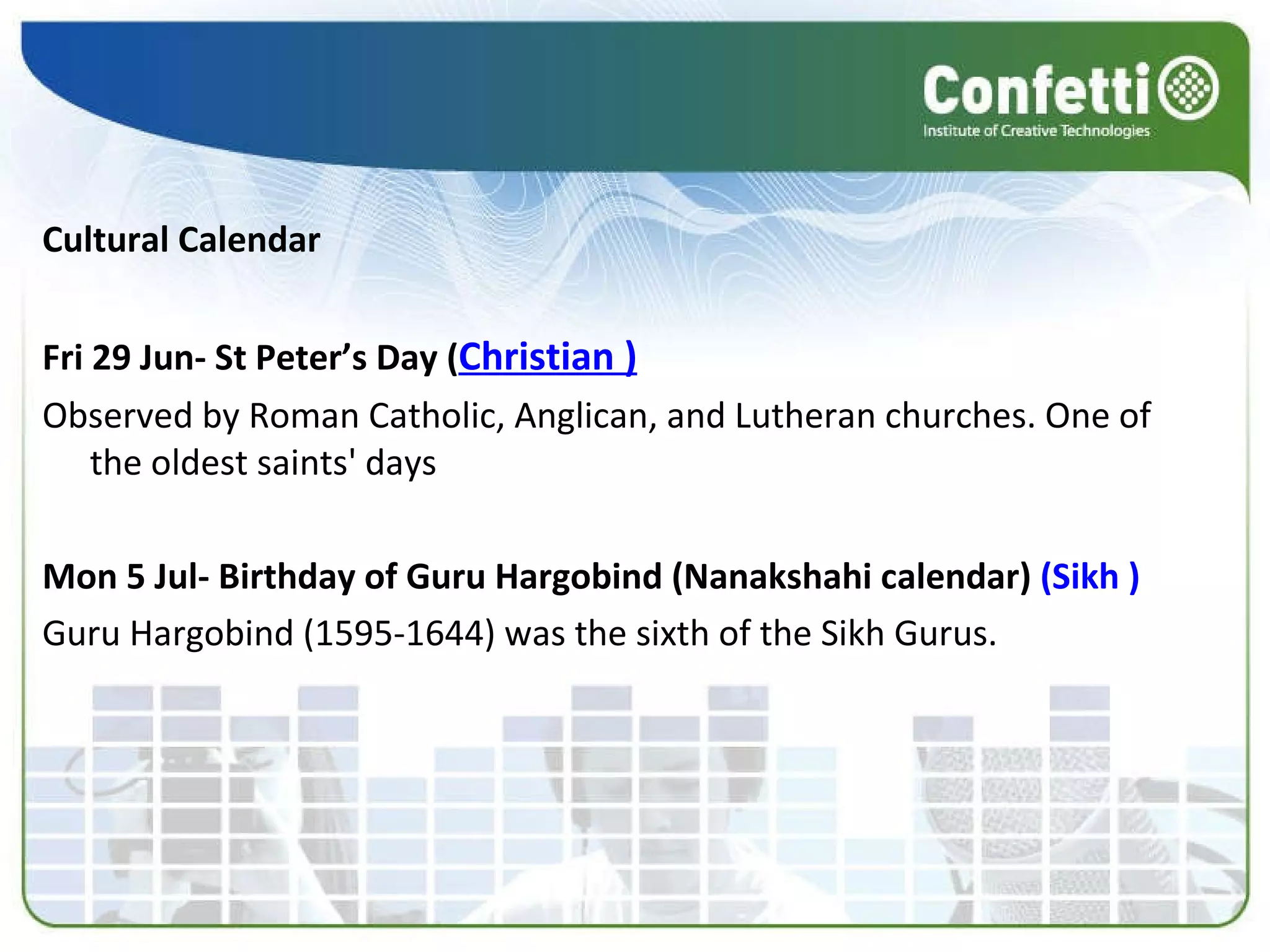 Cultural Calendar Fri 29 Jun- St Peter’s Day ( Christian ) Observed by Roman Catholic, Anglican, and Lutheran churches. One of the oldest saints' days Mon 5 Jul- Birthday of Guru Hargobind (Nanakshahi calendar)  (Sikh ) Guru Hargobind (1595-1644) was the sixth of the Sikh Gurus. 