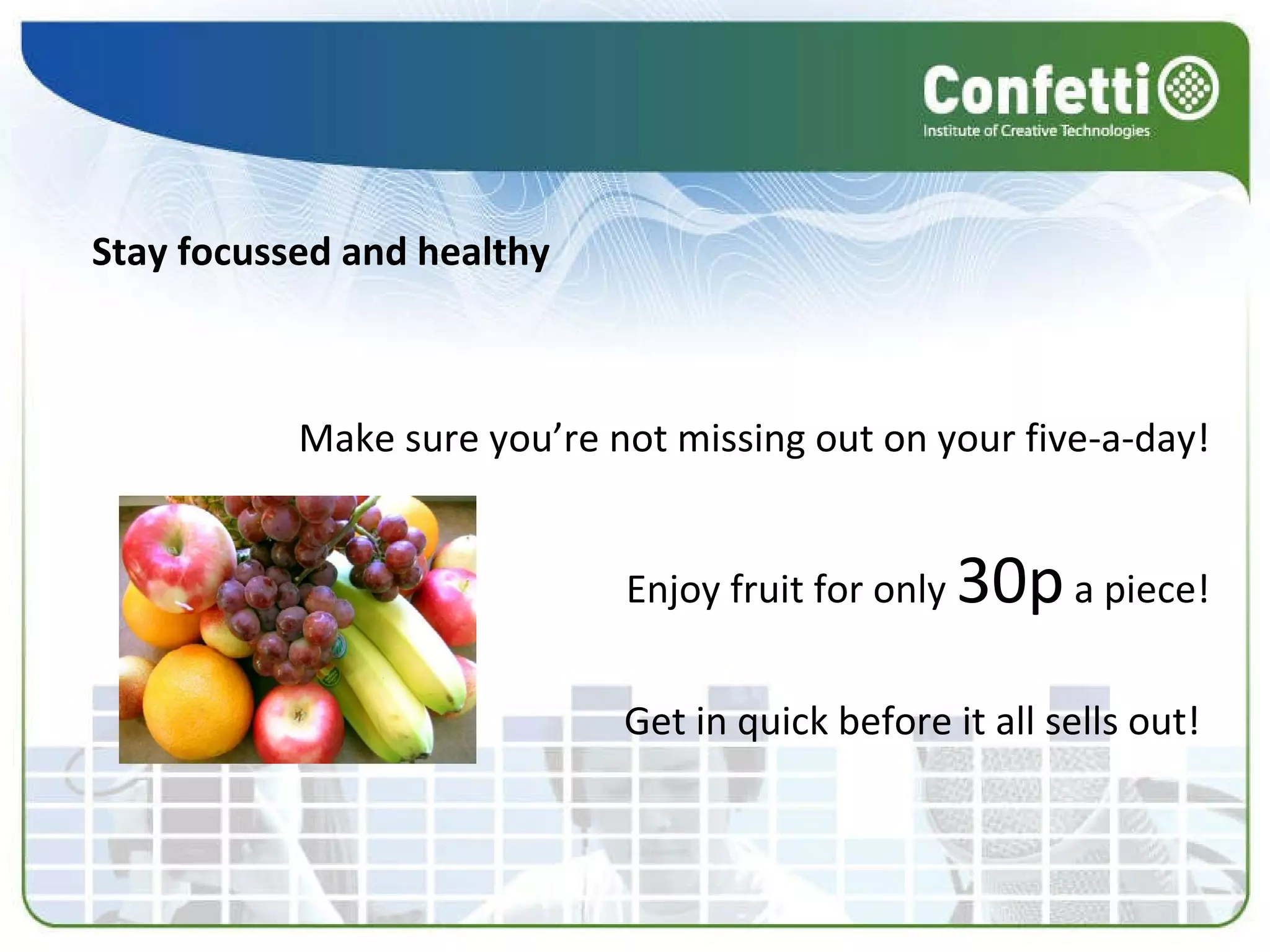 Stay focussed and healthy Make sure you’re not missing out on your five-a-day! Enjoy fruit for only  30p  a piece! Get in quick before it all sells out!  