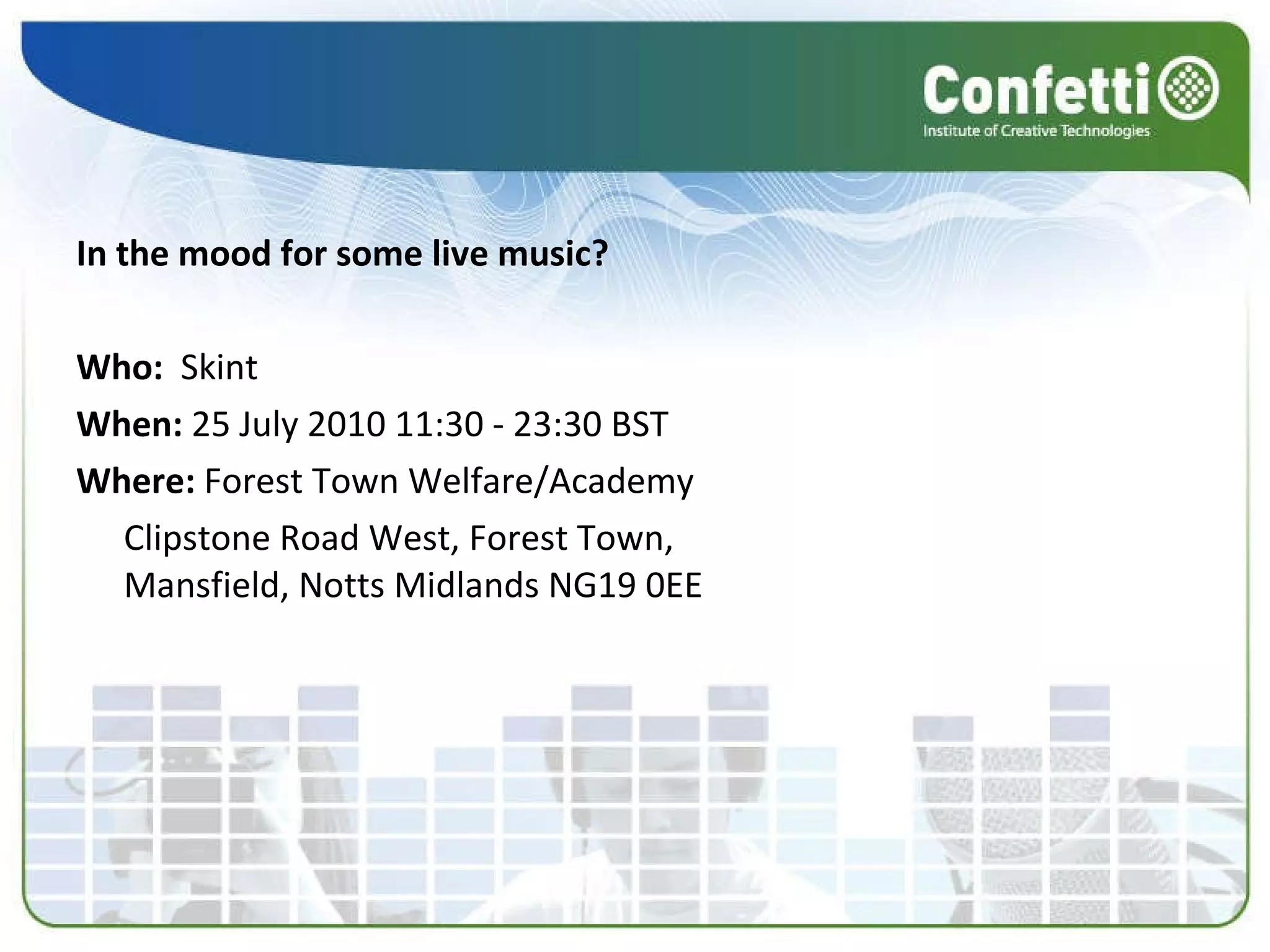 In the mood for some live music? Who:   Skint  When:  25 July 2010 11:30 - 23:30 BST  Where:  Forest Town Welfare/Academy Clipstone Road West, Forest Town, Mansfield, Notts Midlands NG19 0EE  