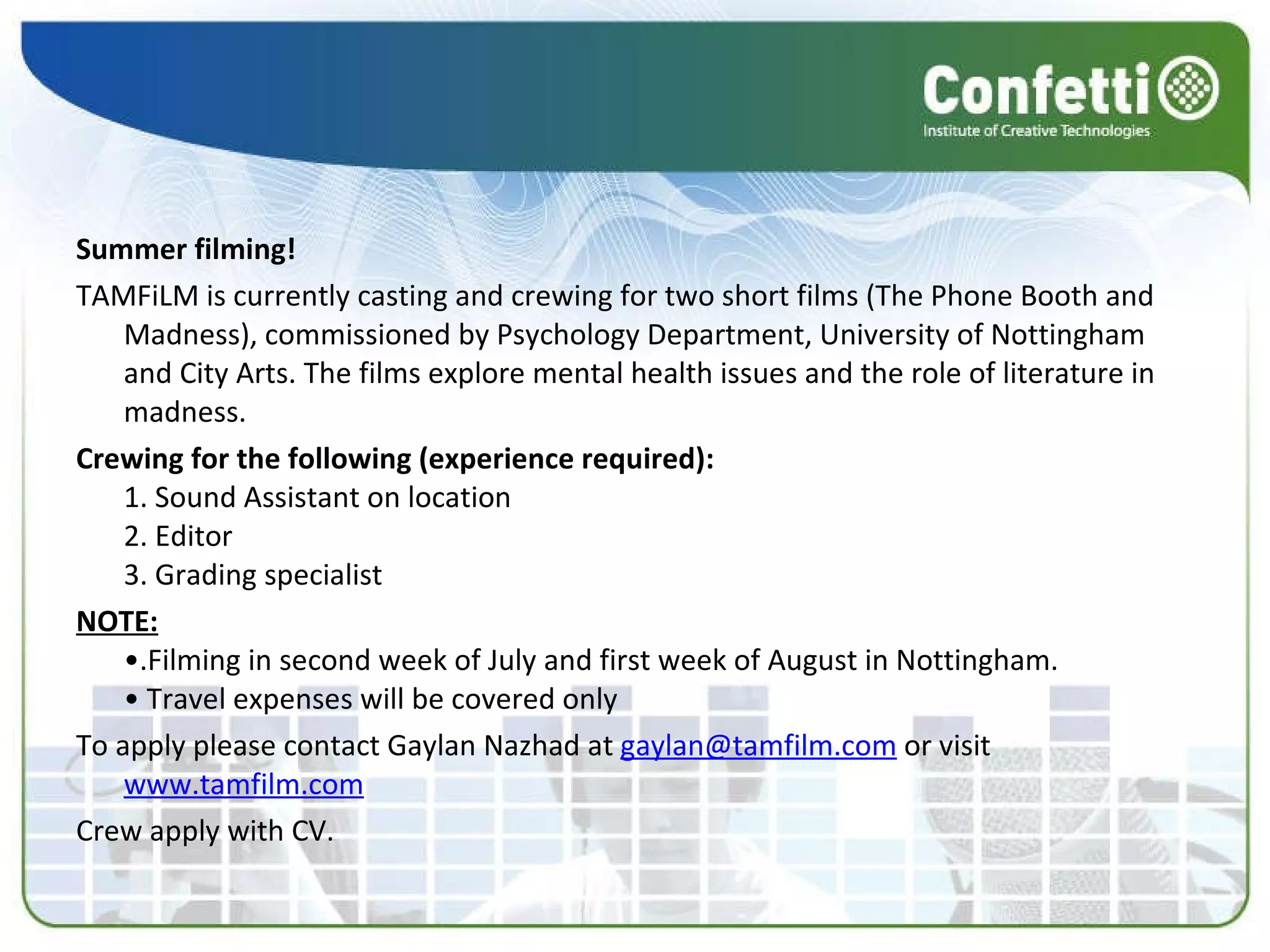 Summer filming! TAMFiLM is currently casting and crewing for two short films (The Phone Booth and Madness), commissioned by Psychology Department, University of Nottingham and City Arts. The films explore mental health issues and the role of literature in madness.  Crewing for the following (experience required): 1. Sound Assistant on location 2. Editor 3. Grading specialist  NOTE: •.Filming in second week of July and first week of August in Nottingham. • Travel expenses will be covered only To apply please contact Gaylan Nazhad at  [email_address]  or visit  www.tamfilm.com   Crew apply with CV. 