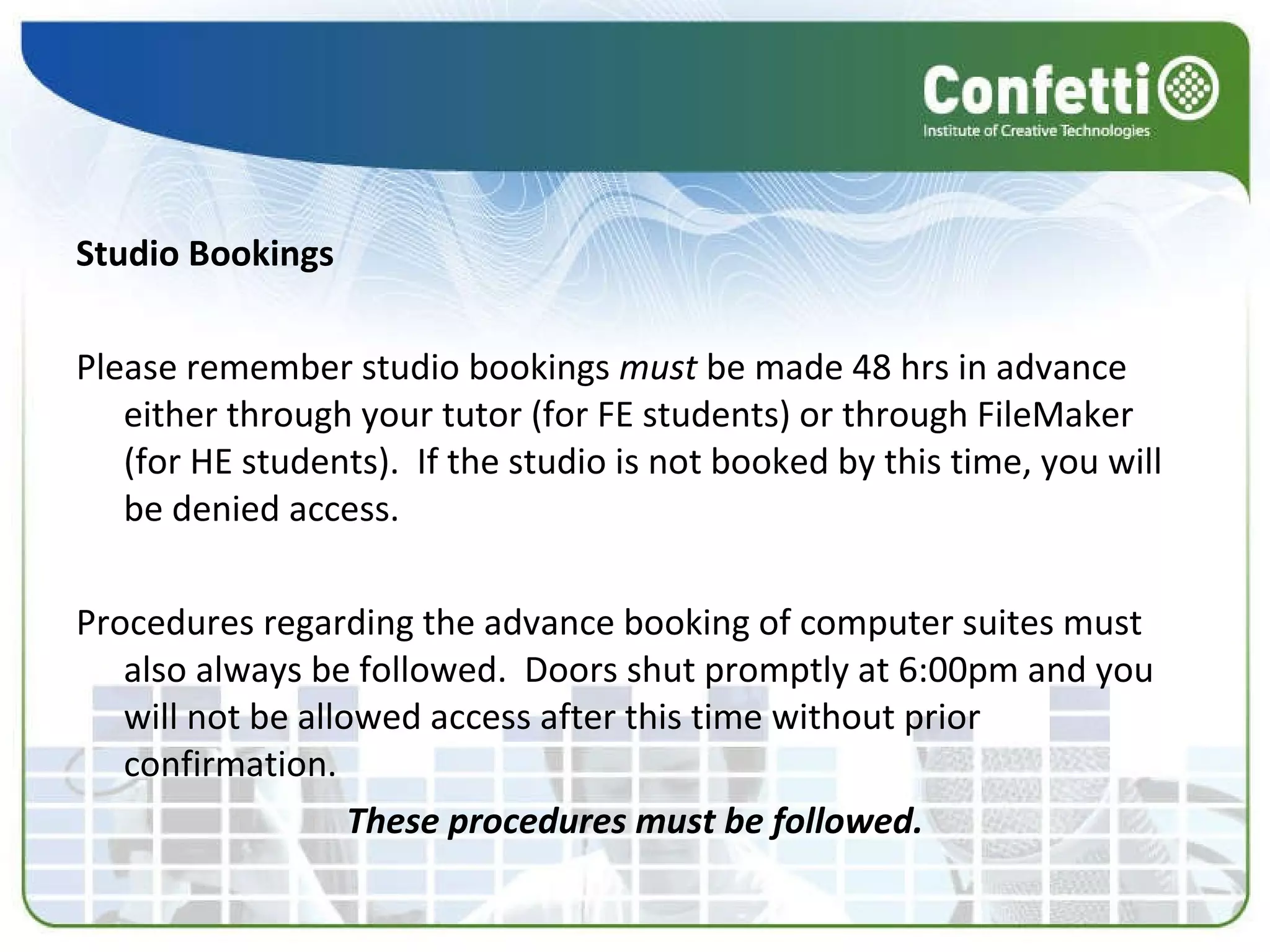 Studio Bookings Please remember studio bookings  must  be made 48 hrs in advance either through your tutor (for FE students) or through FileMaker (for HE students).  If the studio is not booked by this time, you will be denied access. Procedures regarding the advance booking of computer suites must also always be followed.  Doors shut promptly at 6:00pm and you will not be allowed access after this time without prior confirmation.  These procedures must be followed. 