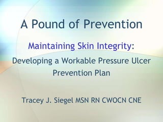 A Pound of Prevention Maintaining Skin Integrity: Developing a Workable Pressure Ulcer Prevention Plan Tracey J. Siegel MSN RN CWOCN CNE 