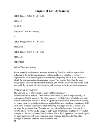 Purpose of Cost Accounting
CH01_Bragg_36794 3/13/01 9:40
M Page 9
PART I
Purpose of Cost Accounting
9
CH01_Bragg_36794 3/13/01 9:40
M Page 10
CH01_Bragg_36794 3/13/01 9:40
M Page 11
CHAPTER 1
Role of Cost Accounting
When properly implemented, the cost accounting function can have a pervasive
influence in the modern corporation. Unfortunately, it is not always properly
implemented because management often is not completely aware of all the uses to
which the cost accounting function can be put. This chapter describes the main
categories of activities in which this function can become involved, and can be used
as a guide by the controller in creating a well rounded niche for the cost accountant.
EXTERNAL REPORTING
The key task for ... Show more content on Helpwriting.net ...
Business unit level reports. These reports must include a much larger quantity of
information, for the recipient (the plant manager) needs to know about the operation
of each department, as well as a host of operational issues such as the cost of quality,
inventory turnover, machine utilization, profitability, and cash flow projections. This
tends to be the most voluminous of all reporting packages, as well as the one that
includes the greatest mix of financial and operational information. Function level
reports. These reports can be issued to individual departments or at lower levels, for
example, to the supervisors of individual machines. Such reports are custom designed
for each recipient, with some requiring more financial data (e.g., for the sales
manager who wants to know about customer bad
12
 