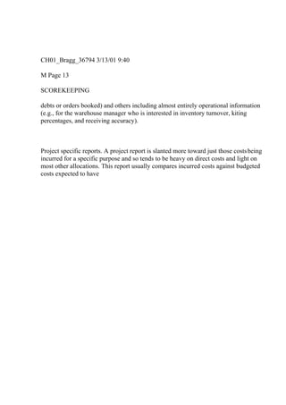 CH01_Bragg_36794 3/13/01 9:40
M Page 13
SCOREKEEPING
debts or orders booked) and others including almost entirely operational information
(e.g., for the warehouse manager who is interested in inventory turnover, kiting
percentages, and receiving accuracy).
Project specific reports. A project report is slanted more toward just those costsbeing
incurred for a specific purpose and so tends to be heavy on direct costs and light on
most other allocations. This report usually compares incurred costs against budgeted
costs expected to have
 