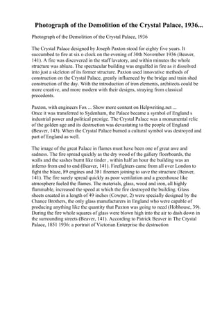 Photograph of the Demolition of the Crystal Palace, 1936...
Photograph of the Demolition of the Crystal Palace, 1936
The Crystal Palace designed by Joseph Paxton stood for eighty five years. It
succumbed to fire at six o clock on the evening of 30th November 1936 (Beaver,
141). A fire was discovered in the staff lavatory, and within minutes the whole
structure was ablaze. The spectacular building was engulfed in fire as it dissolved
into just a skeleton of its former structure. Paxton used innovative methods of
construction on the Crystal Palace, greatly influenced by the bridge and train shed
construction of the day. With the introduction of iron elements, architects could be
more creative, and more modern with their designs, straying from classical
precedents.
Paxton, with engineers Fox ... Show more content on Helpwriting.net ...
Once it was transferred to Sydenham, the Palace became a symbol of England s
industrial power and political prestige. The Crystal Palace was a monumental relic
of the golden age and its destruction was devastating to the people of England
(Beaver, 143). When the Crystal Palace burned a cultural symbol was destroyed and
part of England as well.
The image of the great Palace in flames must have been one of great awe and
sadness. The fire spread quickly as the dry wood of the gallery floorboards, the
walls and the sashes burnt like tinder , within half an hour the building was an
inferno from end to end (Beaver, 141). Firefighters came from all over London to
fight the blaze, 89 engines and 381 firemen joining to save the structure (Beaver,
141). The fire surely spread quickly as poor ventilation and a greenhouse like
atmosphere fueled the flames. The materials, glass, wood and iron, all highly
flammable, increased the speed at which the fire destroyed the building. Glass
sheets created in a length of 49 inches (Cowper, 2) were specially designed by the
Chance Brothers, the only glass manufacturers in England who were capable of
producing anything like the quantity that Paxton was going to need (Hobhouse, 39).
During the fire whole squares of glass were blown high into the air to dash down in
the surrounding streets (Beaver, 141). According to Patrick Beaver in The Crystal
Palace, 1851 1936: a portrait of Victorian Enterprise the destruction
 