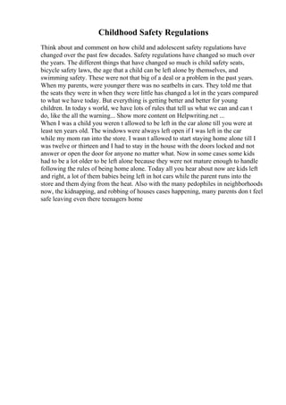 Childhood Safety Regulations
Think about and comment on how child and adolescent safety regulations have
changed over the past few decades. Safety regulations have changed so much over
the years. The different things that have changed so much is child safety seats,
bicycle safety laws, the age that a child can be left alone by themselves, and
swimming safety. These were not that big of a deal or a problem in the past years.
When my parents, were younger there was no seatbelts in cars. They told me that
the seats they were in when they were little has changed a lot in the years compared
to what we have today. But everything is getting better and better for young
children. In today s world, we have lots of rules that tell us what we can and can t
do, like the all the warning... Show more content on Helpwriting.net ...
When I was a child you weren t allowed to be left in the car alone till you were at
least ten years old. The windows were always left open if I was left in the car
while my mom ran into the store. I wasn t allowed to start staying home alone till I
was twelve or thirteen and I had to stay in the house with the doors locked and not
answer or open the door for anyone no matter what. Now in some cases some kids
had to be a lot older to be left alone because they were not mature enough to handle
following the rules of being home alone. Today all you hear about now are kids left
and right, a lot of them babies being left in hot cars while the parent runs into the
store and them dying from the heat. Also with the many pedophiles in neighborhoods
now, the kidnapping, and robbing of houses cases happening, many parents don t feel
safe leaving even there teenagers home
 