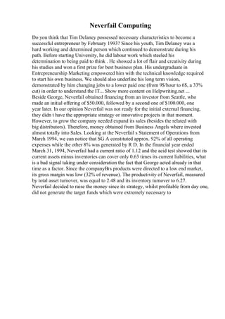 Neverfail Computing
Do you think that Tim Delaney possessed necessary characteristics to become a
successful entrepreneur by February 1993? Since his youth, Tim Delaney was a
hard working and determined person which continued to demonstrate during his
path. Before starting University, he did labour work which steeled his
determination to being paid to think . He showed a lot of flair and creativity during
his studies and won a first prize for best business plan. His undergraduate in
Entrepreneurship Marketing empowered him with the technical knowledge required
to start his own business. We should also underline his long term vision,
demonstrated by him changing jobs to a lower paid one (from 9$/hour to 6$, a 33%
cut) in order to understand the IT... Show more content on Helpwriting.net ...
Beside George, Neverfail obtained financing from an investor from Seattle, who
made an initial offering of $50.000, followed by a second one of $100.000, one
year later. In our opinion Neverfail was not ready for the initial external financing,
they didn t have the appropriate strategy or innovative projects in that moment.
However, to grow the company needed expand its sales (besides the related with
big distributors). Therefore, money obtained from Business Angels where invested
almost totally into Sales. Looking at the Neverfail s Statement of Operations from
March 1994, we can notice that SG A constituted approx. 92% of all operating
expenses while the other 8% was generated by R D. In the financial year ended
March 31, 1994, Neverfail had a current ratio of 1.12 and the acid test showed that its
current assets minus inventories can cover only 0.63 times its current liabilities, what
is a bad signal taking under consideration the fact that George acted already in that
time as a factor. Since the companyВґs products were directed to a low end market,
its gross margin was low (32% of revenue). The productivity of Neverfail, measured
by total asset turnover, was equal to 2.48 and its inventory turnover to 6.27.
Neverfail decided to raise the money since its strategy, whilst profitable from day one,
did not generate the target funds which were extremely necessary to
 