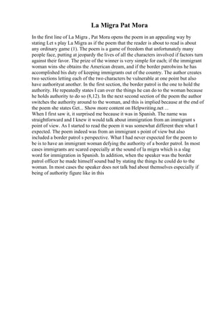 La Migra Pat Mora
In the first line of La Migra , Pat Mora opens the poem in an appealing way by
stating Let s play La Migra as if the poem that the reader is about to read is about
any ordinary game (1). The poem is a game of freedom that unfortunately many
people face, putting at jeopardy the lives of all the characters involved if factors turn
against their favor. The prize of the winner is very simple for each; if the immigrant
woman wins she obtains the American dream, and if the border patrolwins he has
accomplished his duty of keeping immigrants out of the country. The author creates
two sections letting each of the two characters be vulnerable at one point but also
have authorityat another. In the first section, the border patrol is the one to hold the
authority. He repeatedly states I can over the things he can do to the woman because
he holds authority to do so (8,12). In the next second section of the poem the author
switches the authority around to the woman, and this is implied because at the end of
the poem she states Get... Show more content on Helpwriting.net ...
When I first saw it, it surprised me because it was in Spanish. The name was
straightforward and I knew it would talk about immigration from an immigrant s
point of view. As I started to read the poem it was somewhat different then what I
expected. The poem indeed was from an immigrant s point of view but also
included a border patrol s perspective. What I had never expected for the poem to
be is to have an immigrant woman defying the authority of a border patrol. In most
cases immigrants are scared especially at the sound of la migra which is a slag
word for immigration in Spanish. In addition, when the speaker was the border
patrol officer he made himself sound bad by stating the things he could do to the
woman. In most cases the speaker does not talk bad about themselves especially if
being of authority figure like in this
 