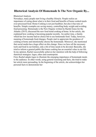 Rhetorical Analysis Of Homemade Is The New Organic By...
Rhetorical Analysis
Nowadays, many people start living a healthy lifestyle. People realize an
importance of caring about what is in their food and benefits of home cooked meals
over processed food. Home Cooking is not just healthier, but also it has tons of
benefits. Simple examples are saving money, controlling body weight and avoiding
food poisoning. Homemade is the New Organic written by Rachel Jones for the
Atlantic (2015), discussed the new food trend cooking at home. In her article, she
explained how cooking is becoming popular recently. An earlier time, a family
which has low income had no choice but to use homemade food. Today, however,
meaning of homemade food changes. People start to appreciate the goodness of
cooking at home and intentionally choose the homemade. Moreover, she mentioned
that social media has a huge effect on this change. Since we have all the necessary
tools and food in our kitchen, only a bit of time needs to be devoted. Basically, she
tried to inform a general public that home cooking has an essential value in our life.
In my opinion, Rachel successfully achieves her intention with the help of following
rhetorical strategies: logos, ethos and counterpoint.
First, Rachel adopts logos to illustrate the emerging importance of homemade meals
to the audience. In other words, using general reasoning and facts, she tried to make
her article more persuading. In the beginning of the article, she acknowledges her
personal facts to demonstrate her
 